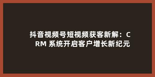 抖音视频号短视频获客新解：CRM 系统开启客户增长新纪元